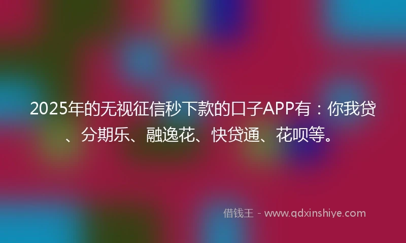 2025年的无视征信秒下款的口子APP有：你我贷、分期乐、融逸花、快贷通、花呗等。