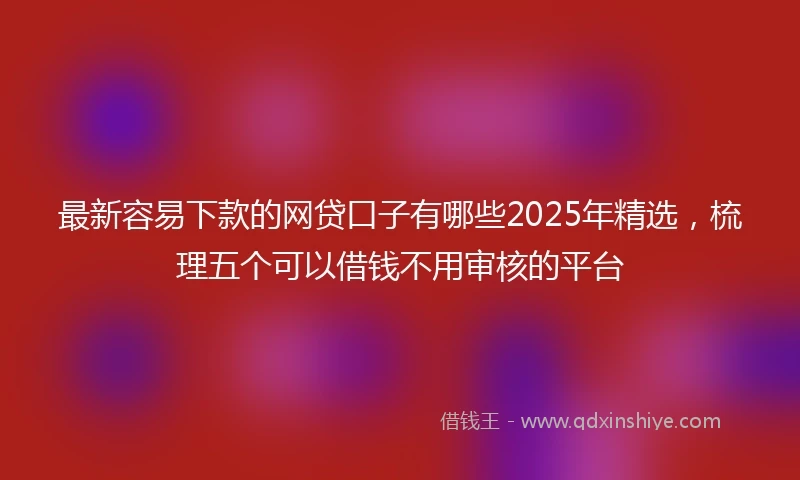 最新容易下款的网贷口子有哪些2025年精选，梳理五个可以借钱不用审核的平台
