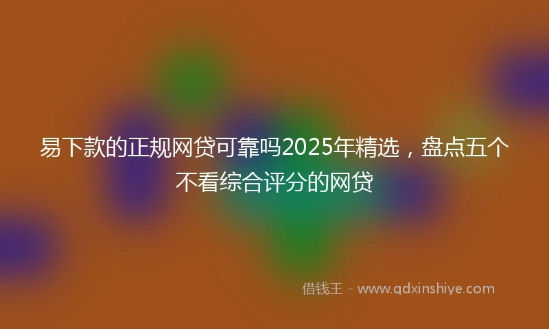易下款的正规网贷可靠吗2025年精选，盘点五个不看综合评分的网贷