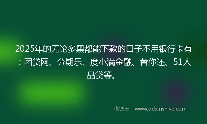 2025年的无论多黑都能下款的口子不用银行卡有：团贷网、分期乐、度小满金融、替你还、51人品贷等。