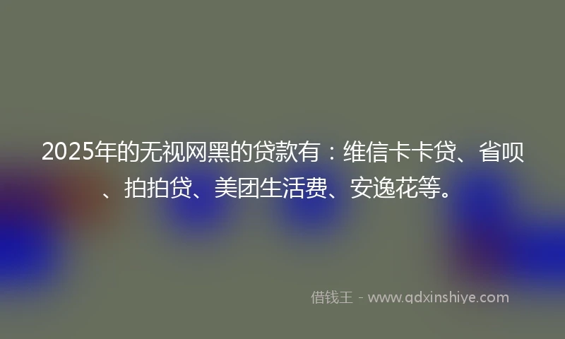 2025年的无视网黑的贷款有：维信卡卡贷、省呗、拍拍贷、美团生活费、安逸花等。