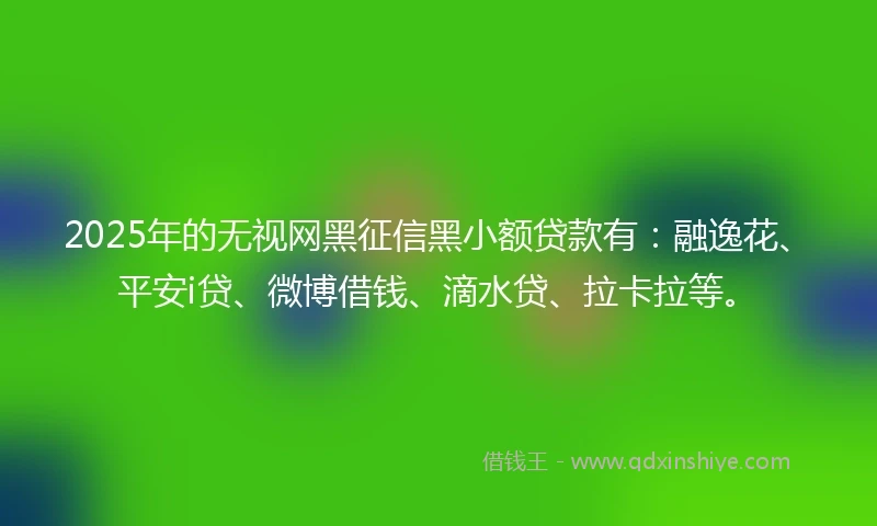 2025年的无视网黑征信黑小额贷款有：融逸花、平安i贷、微博借钱、滴水贷、拉卡拉等。
