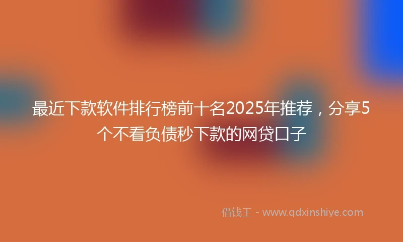 最近下款软件排行榜前十名2025年推荐，分享5个不看负债秒下款的网贷口子