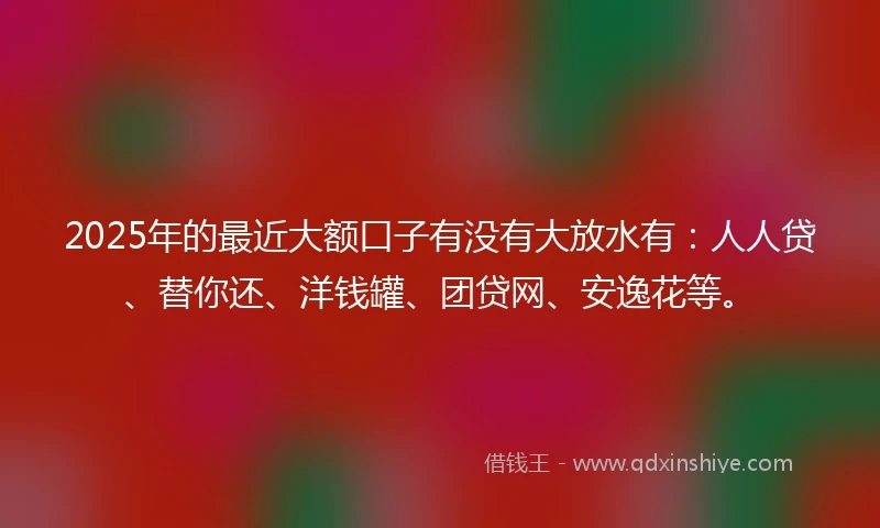 2025年的最近大额口子有没有大放水有：人人贷、替你还、洋钱罐、团贷网、安逸花等。