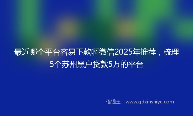 最近哪个平台容易下款啊微信2025年推荐，梳理5个苏州黑户贷款5万的平台