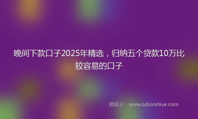 晚间下款口子2025年精选，归纳五个贷款10万比较容易的口子