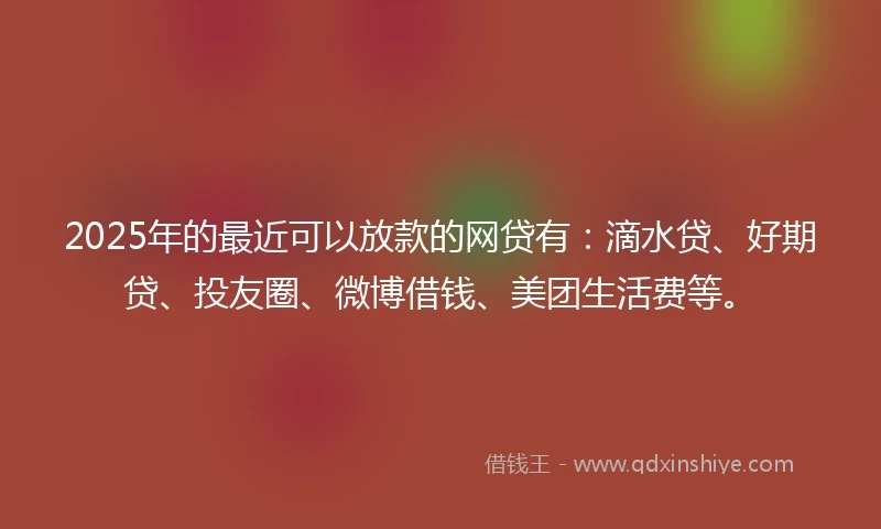 2025年的最近可以放款的网贷有：滴水贷、好期贷、投友圈、微博借钱、美团生活费等。