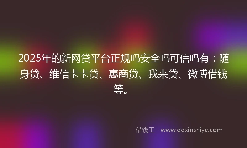 2025年的新网贷平台正规吗安全吗可信吗有：随身贷、维信卡卡贷、惠商贷、我来贷、微博借钱等。