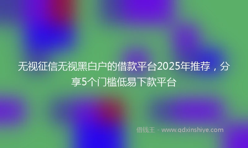 无视征信无视黑白户的借款平台2025年推荐，分享5个门槛低易下款平台