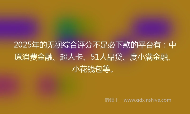 2025年的无视综合评分不足必下款的平台有：中原消费金融、超人卡、51人品贷、度小满金融、小花钱包等。