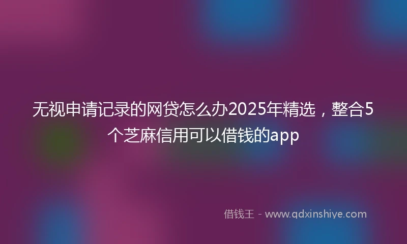 无视申请记录的网贷怎么办2025年精选,整合5个芝麻信用可以借钱的app