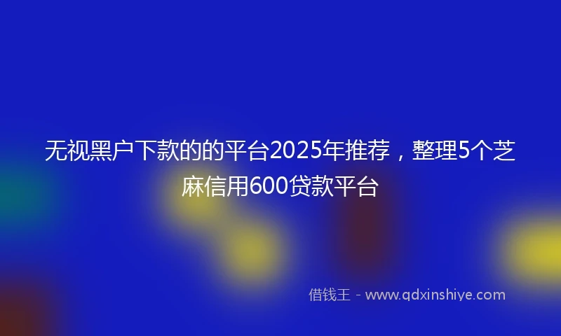 无视黑户下款的的平台2025年推荐，整理5个芝麻信用600贷款平台