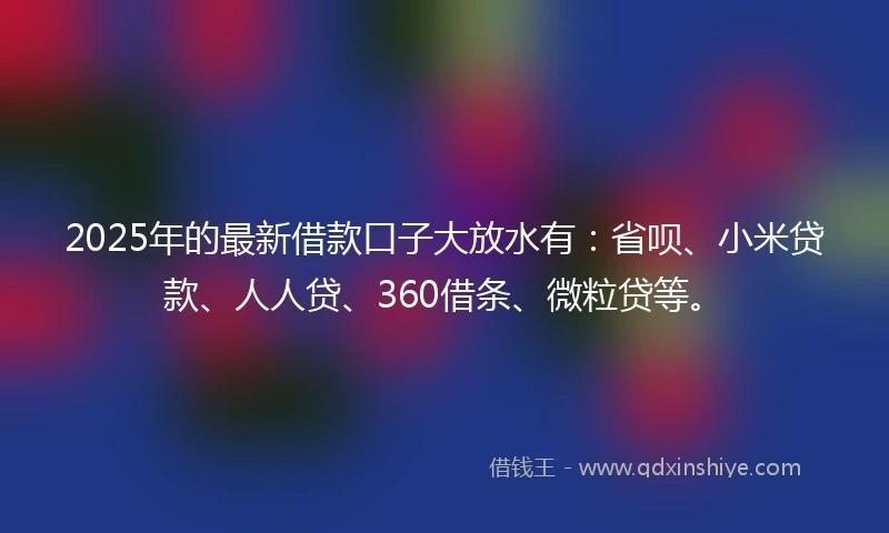 2025年的最新借款口子大放水有：省呗、小米贷款、人人贷、360借条、微粒贷等。