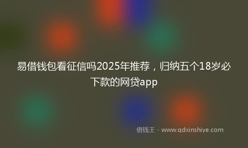 易借钱包看征信吗2025年推荐，归纳五个18岁必下款的网贷app