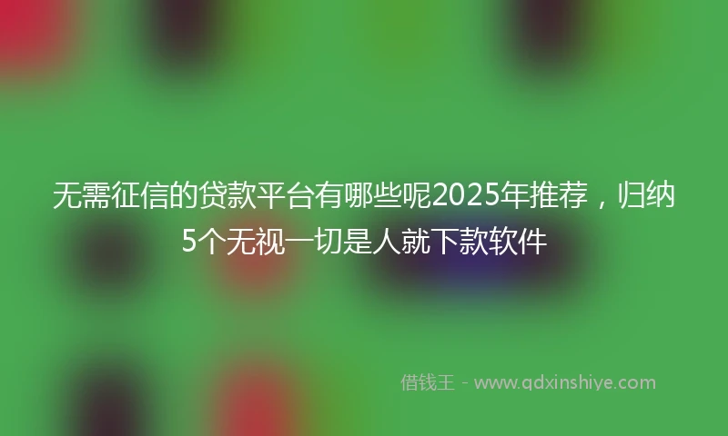 无需征信的贷款平台有哪些呢2025年推荐，归纳5个无视一切是人就下款软件