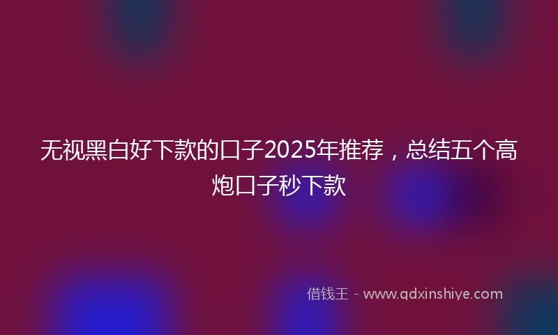 无视黑白好下款的口子2025年推荐，总结五个高炮口子秒下款