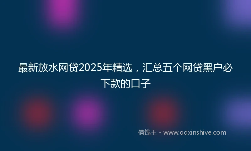 最新放水网贷2025年精选，汇总五个网贷黑户必下款的口子