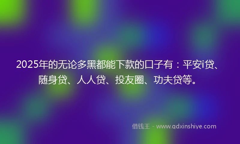 2025年的无论多黑都能下款的口子有：平安i贷、随身贷、人人贷、投友圈、功夫贷等。