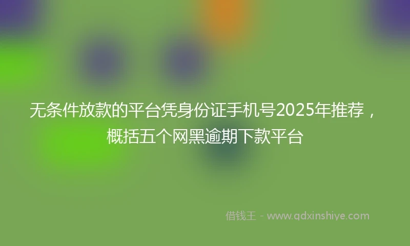 无条件放款的平台凭身份证手机号2025年推荐，概括五个网黑逾期下款平台