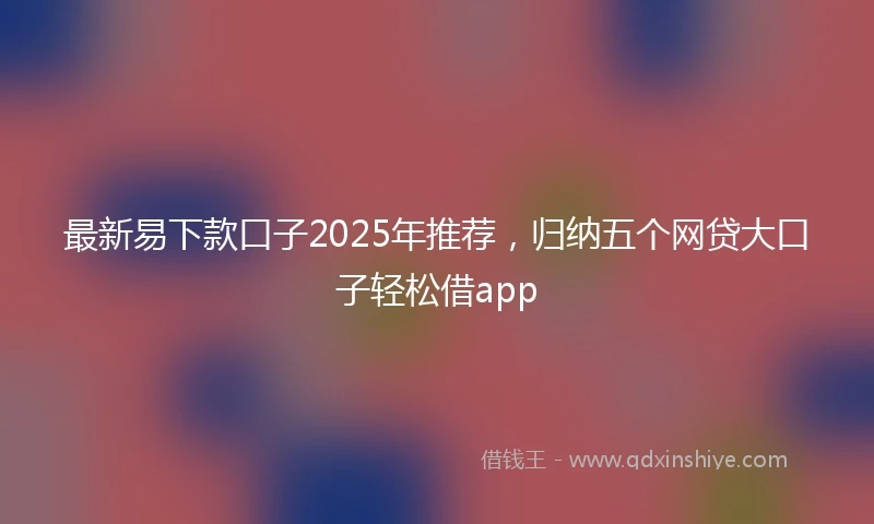 最新易下款口子2025年推荐，归纳五个网贷大口子轻松借app