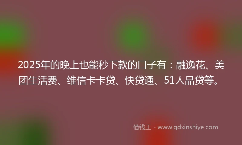 2025年的晚上也能秒下款的口子有：融逸花、美团生活费、维信卡卡贷、快贷通、51人品贷等。