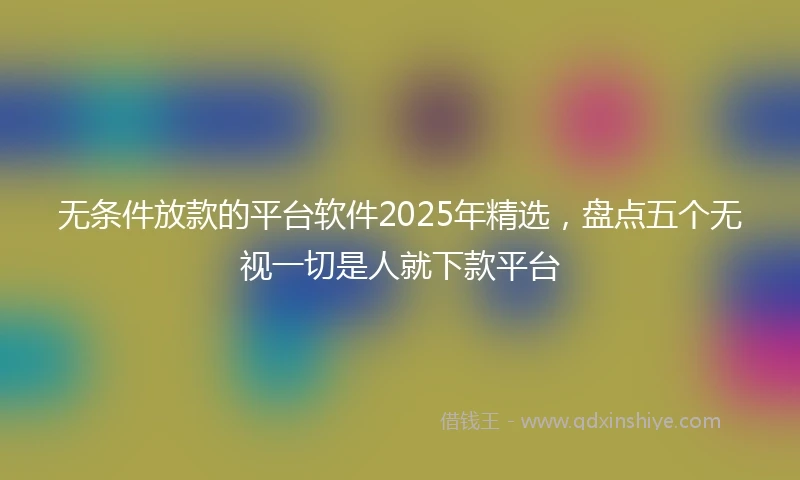 无条件放款的平台软件2025年精选,盘点五个无视一切是人就下款平台
