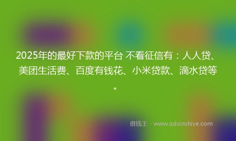 2025年的最好下款的平台 不看征信有：人人贷、美团生活费、百度有钱花、小米贷款、滴水贷等。