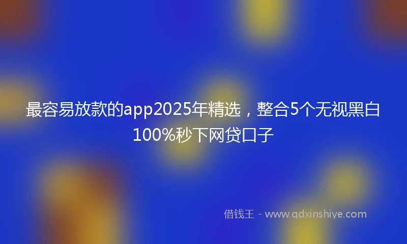 最容易放款的app2025年精选，整合5个无视黑白100%秒下网贷口子