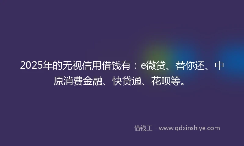 2025年的无视信用借钱有:e微贷、替你还、中原消费金融、快贷通、花呗等。