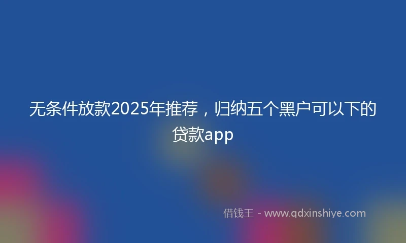 无条件放款2025年推荐，归纳五个黑户可以下的贷款app