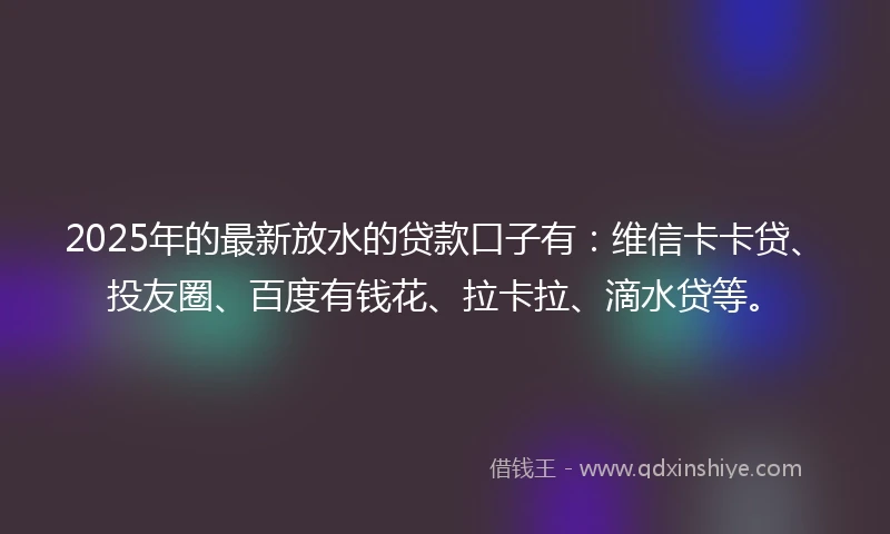 2025年的最新放水的贷款口子有：维信卡卡贷、投友圈、百度有钱花、拉卡拉、滴水贷等。