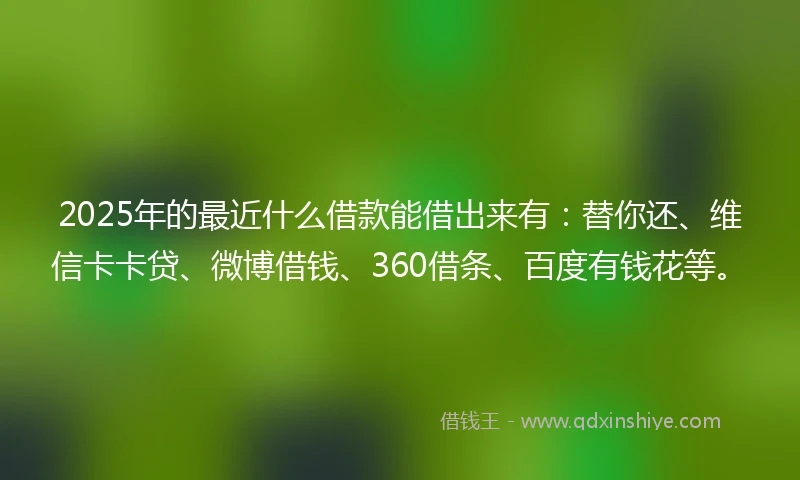 2025年的最近什么借款能借出来有：替你还、维信卡卡贷、微博借钱、360借条、百度有钱花等。