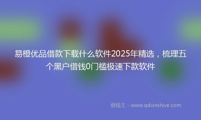 易橙优品借款下载什么软件2025年精选，梳理五个黑户借钱0门槛极速下款软件