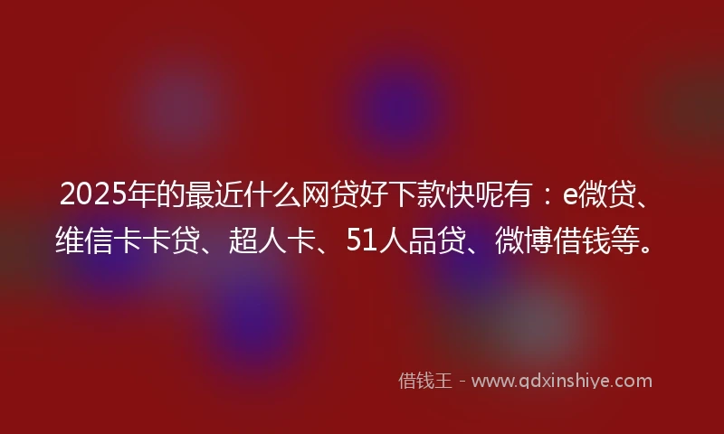 2025年的最近什么网贷好下款快呢有:e微贷、维信卡卡贷、超人卡、51人品贷、微博借钱等。