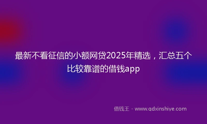 最新不看征信的小额网贷2025年精选，汇总五个比较靠谱的借钱app
