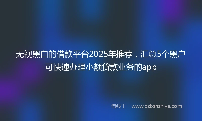 无视黑白的借款平台2025年推荐，汇总5个黑户可快速办理小额贷款业务的app