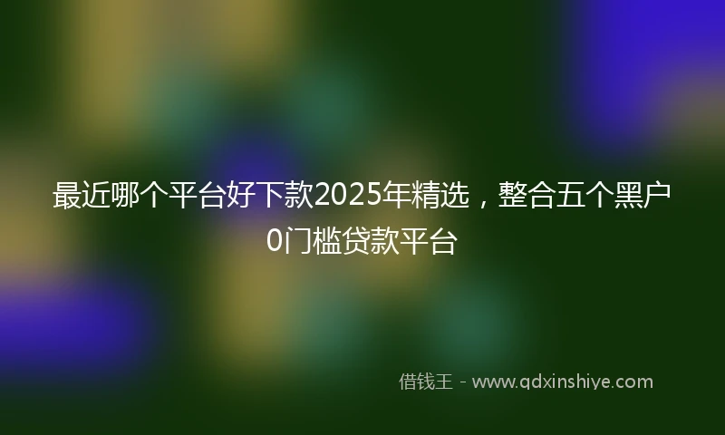 最近哪个平台好下款2025年精选，整合五个黑户0门槛贷款平台