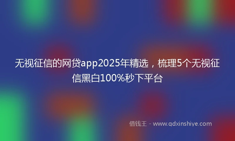 无视征信的网贷app2025年精选，梳理5个无视征信黑白100%秒下平台