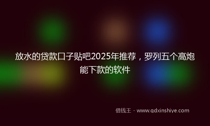 放水的贷款口子贴吧2025年推荐，罗列五个高炮能下款的软件