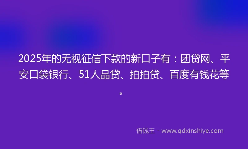 2025年的无视征信下款的新口子有：团贷网、平安口袋银行、51人品贷、拍拍贷、百度有钱花等。