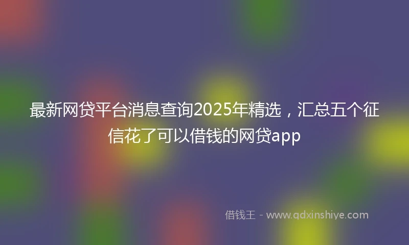 最新网贷平台消息查询2025年精选，汇总五个征信花了可以借钱的网贷app