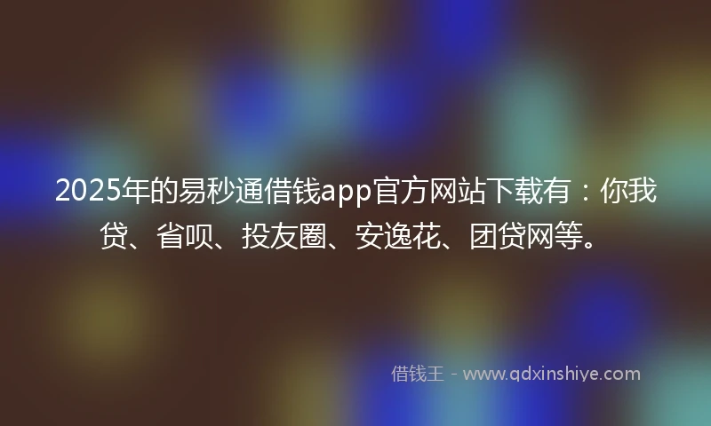 2025年的易秒通借钱app官方网站下载有：你我贷、省呗、投友圈、安逸花、团贷网等。