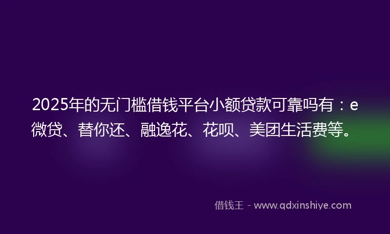 2025年的无门槛借钱平台小额贷款可靠吗有：e微贷、替你还、融逸花、花呗、美团生活费等。