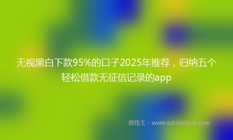 无视黑白下款95%的口子2025年推荐，归纳五个轻松借款无征信记录的app