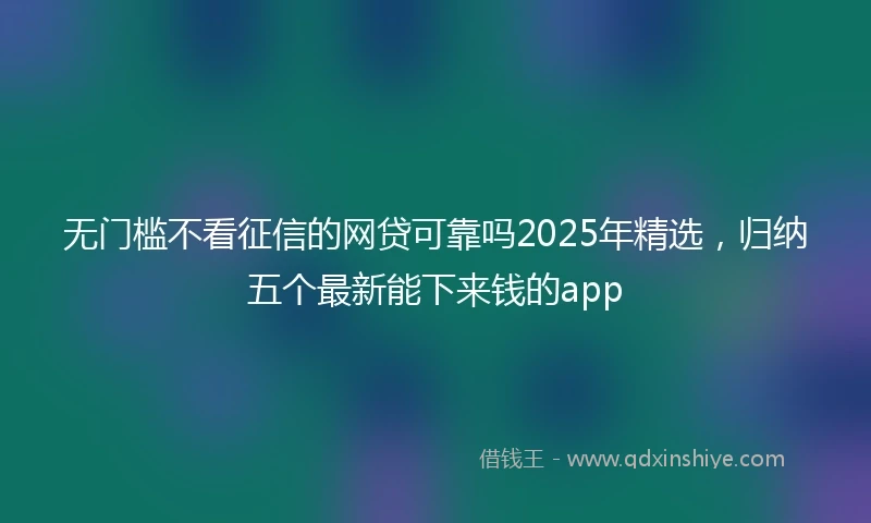 无门槛不看征信的网贷可靠吗2025年精选，归纳五个最新能下来钱的app