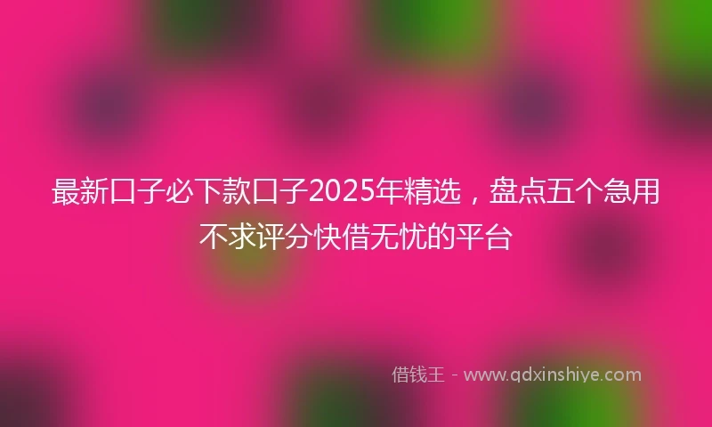 最新口子必下款口子2025年精选，盘点五个急用不求评分快借无忧的平台
