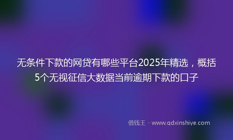 无条件下款的网贷有哪些平台2025年精选，概括5个无视征信大数据当前逾期下款的口子