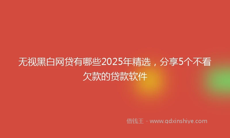 无视黑白网贷有哪些2025年精选，分享5个不看欠款的贷款软件
