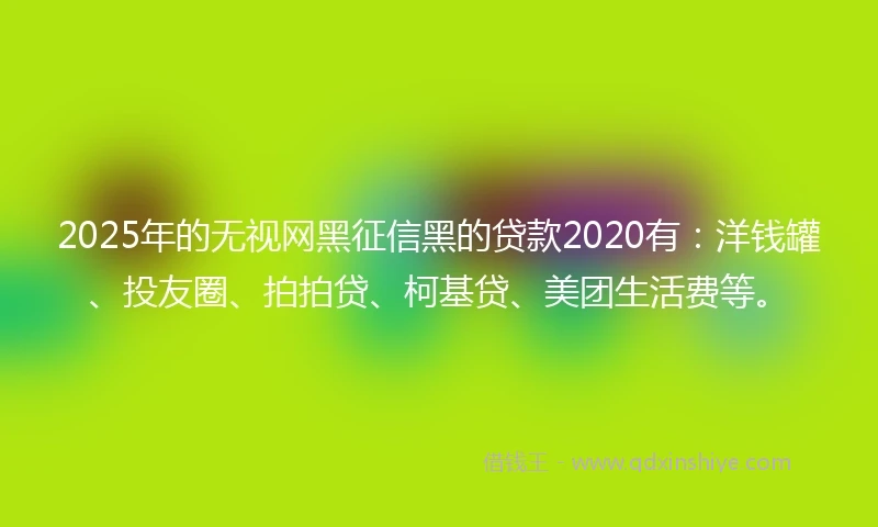 2025年的无视网黑征信黑的贷款2020有：洋钱罐、投友圈、拍拍贷、柯基贷、美团生活费等。