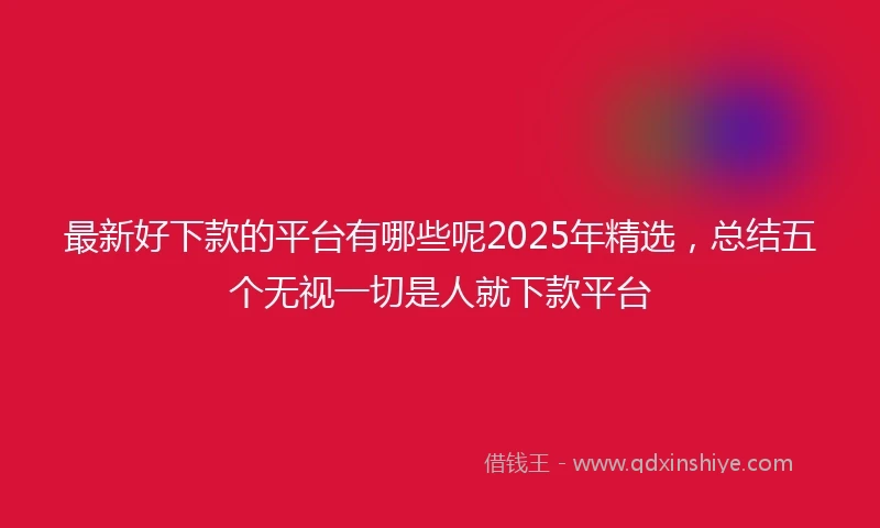 最新好下款的平台有哪些呢2025年精选，总结五个无视一切是人就下款平台